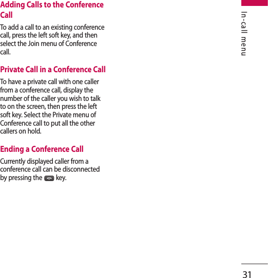 31In-call menuAdding Calls to the Conference CallTo add a call to an existing conference call, press the left soft key, and then select the Join menu of Conference call.Private Call in a Conference CallTo have a private call with one caller from a conference call, display the number of the caller you wish to talk to on the screen, then press the left soft key. Select the Private menu of Conference call to put all the other callers on hold.Ending a Conference CallCurrently displayed caller from a conference call can be disconnected by pressing the  key.