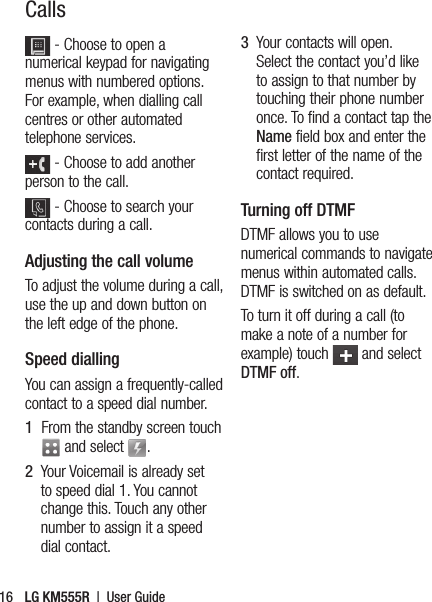 LG KM555R  |  User Guide16 - Choose to open a numerical keypad for navigating menus with numbered options. For example, when dialling call centres or other automated telephone services. - Choose to add another person to the call.  - Choose to search your contacts during a call.Adjusting the call volumeTo adjust the volume during a call, use the up and down button on the left edge of the phone. Speed dialling You can assign a frequently-called contact to a speed dial number.1   From the standby screen touch  and select  .2   Your Voicemail is already set to speed dial 1. You cannot change this. Touch any other number to assign it a speed dial contact.3    Your contacts will open. Select the contact you’d like to assign to that number by touching their phone number once. To find a contact tap the Name field box and enter the first letter of the name of the contact required.Turning off DTMFDTMF allows you to use numerical commands to navigate menus within automated calls. DTMF is switched on as default. To turn it off during a call (to make a note of a number for example) touch   and select DTMF off.Calls