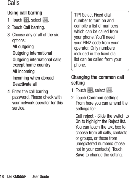 CallsUsing call barring1   Touch  , select  .2   Touch Call barring.3   Choose any or all of the six options:All outgoingOutgoing internationalOutgoing international calls except home countryAll incomingIncoming when abroadDeactivate all4   Enter the call barring password. Please check with your network operator for this service. TIP! Select Fixed dial number to turn on and compile a list of numbers which can be called from your phone. You’ll need your PIN2 code from your operator. Only numbers included in the ﬁ xed dial list can be called from your phone.Changing the common call setting1   Touch  , select  .2      Touch  Common settings. From here you can amend the settings for:Call reject - Slide the switch to On to highlight the Reject list. You can touch the text box to choose from all calls, contacts or groups, or those from unregistered numbers (those not in your contacts). Touch Save to change the setting.LG KM555R  |  User Guide18