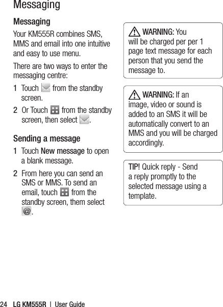 MessagingYour KM555R combines SMS, MMS and email into one intuitive and easy to use menu.There are two ways to enter the messaging centre:1   Touch   from the standby screen.2   Or Touch   from the standby screen, then select  .Sending a message1   Touch New message to open a blank message.2   From here you can send an SMS or MMS. To send an email, touch   from the standby screen, them select  . WARNING: You will be charged per per 1 page text message for each person that you send the message to. WARNING: If an image, video or sound is added to an SMS it will be automatically convert to an MMS and you will be charged accordingly.TIP! Quick reply - Send a reply promptly to the selected message using a template.LG KM555R  |  User Guide24Messaging