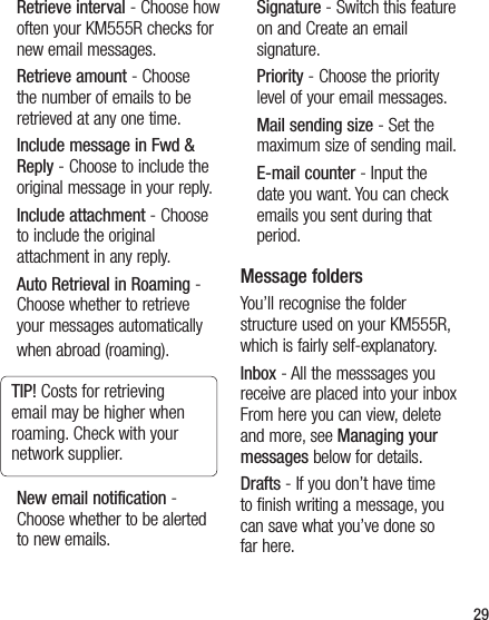 29Retrieve interval - Choose how often your KM555R checks for new email messages.Retrieve amount - Choose the number of emails to be retrieved at any one time.Include message in Fwd &amp; Reply - Choose to include the original message in your reply.Include attachment - Choose to include the original attachment in any reply.Auto Retrieval in Roaming - Choose whether to retrieve your messages automatically when abroad (roaming).TIP! Costs for retrieving email may be higher when roaming. Check with your network supplier.New email notification - Choose whether to be alerted to new emails.Signature - Switch this feature on and Create an email signature.Priority - Choose the priority level of your email messages.Mail sending size - Set the maximum size of sending mail.E-mail counter - Input the date you want. You can check emails you sent during that period.Message foldersYou’ll recognise the folder structure used on your KM555R, which is fairly self-explanatory.Inbox - All the messsages you receive are placed into your inbox From here you can view, delete and more, see Managing your messages below for details.Drafts - If you don’t have time to finish writing a message, you can save what you’ve done so far here.