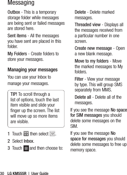 LG KM555R  |  User Guide30Outbox - This is a temporary storage folder while messages are being sent or failed messages are stored here.Sent items - All the messages you have sent are placed in this folder.My Folders - Create folders to store your messages.Managing your messagesYou can use your Inbox to manage your messages.TIP! To scroll through a list of options, touch the last item visible and slide your ﬁ nger up the screen. The list will move up so more items are visible.1   Touch   then select  . 2   Select Inbox.3   Touch  and then choose to:Delete - Delete marked messages.Threaded view - Displays all the messages received from a particular number in one screen.Create new message - Open a new blank message.Move to my folders - Move the marked messages to My folders.Filter - View your message by type. This will group SMS separately from MMS.Delete all - Delete all of the messages.If you see the message No space for SIM messages you should delete some messages on the SIM.If you see the message No space for messages you should delete some messages to free up memory space.Messaging