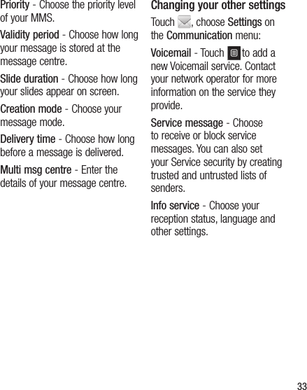 33Priority - Choose the priority level of your MMS.Validity period - Choose how long your message is stored at the message centre.Slide duration - Choose how long your slides appear on screen.Creation mode - Choose your message mode.Delivery time - Choose how long before a message is delivered.Multi msg centre - Enter the details of your message centre.Changing your other settingsTouch  , choose Settings on the Communication menu:Voicemail - Touch  to add a new Voicemail service. Contact your network operator for more information on the service they provide.Service message - Choose to receive or block service messages. You can also set your Service security by creating trusted and untrusted lists of senders.Info service - Choose your reception status, language and other settings.