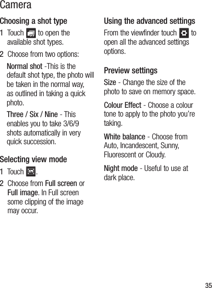 35CameraChoosing a shot type1   Touch   to open the available shot types.2   Choose from two options:Normal shot -This is the default shot type, the photo will be taken in the normal way, as outlined in taking a quick photo.Three / Six / Nine - This enables you to take 3/6/9 shots automatically in very quick succession.Selecting view mode1   Touch  .2   Choose from Full screen or Full image. In Full screen some clipping of the image may occur.Using the advanced settingsFrom the viewfinder touch   to open all the advanced settings options.Preview settingsSize - Change the size of the photo to save on memory space.Colour Effect - Choose a colour tone to apply to the photo you’re taking. White balance - Choose from Auto, Incandescent, Sunny, Fluorescent or Cloudy.Night mode - Useful to use at dark place.