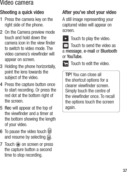 37Video cameraShooting a quick video1   Press the camera key on the right side of the phone.2   On the Camera preview mode touch and hold down the camera icon in the view finder to switch to video mode. The video camera’s viewfinder will appear on screen.3   Holding the phone horizontally, point the lens towards the subject of the video.4   Press the capture button once to start recording. Or press the red dot at the bottom right of the screen.5   Rec will appear at the top of the viewfinder and a timer at the bottom showing the length of your video.6   To pause the video touch   and resume by selecting  .7   Touch   on screen or press the capture button a second time to stop recording.After you’ve shot your videoA still image representing your captured video will appear on screen.   Touch to play the video.   Touch to send the video as a message, e-mail or Bluetooth or YouTube.  Touch to edit the video.TIP! You can close all the shortcut options for a clearer viewﬁ nder screen. Simply touch the centre of the viewﬁ nder once. To recall the options touch the screen again.
