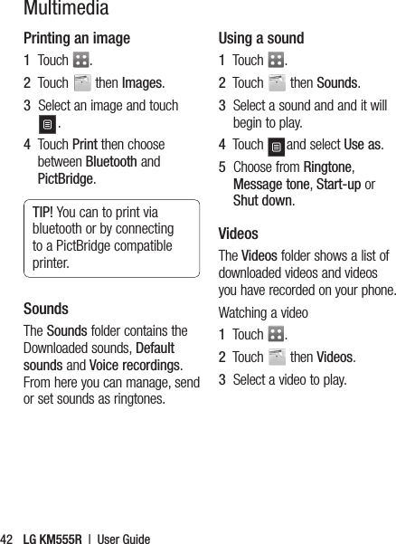 LG KM555R  |  User Guide42MultimediaPrinting an image1   Touch  .2   Touch   then Images.3   Select an image and touch .4   Touch Print then choose between Bluetooth and PictBridge. TIP! You can to print via bluetooth or by connecting to a PictBridge compatible printer.SoundsThe Sounds folder contains the Downloaded sounds, Default sounds and Voice recordings. From here you can manage, send or set sounds as ringtones.Using a sound1   Touch  .2   Touch   then Sounds.3   Select a sound and and it will begin to play.4   Touch  and select Use as.5   Choose from Ringtone, Message tone, Start-up or Shut down.Videos The Videos folder shows a list of downloaded videos and videos you have recorded on your phone.Watching a video1   Touch  .2   Touch   then Videos.3   Select a video to play.