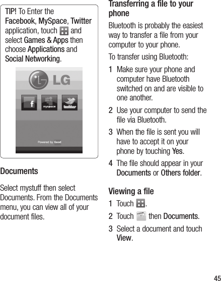 45TIP! To Enter the Facebook, MySpace, Twitter application, touch   and select Games &amp; Apps then choose Applications and Social Networking.DocumentsSelect mystuff then select Documents. From the Documents menu, you can view all of your document files.Transferring a file to your phoneBluetooth is probably the easiest way to transfer a file from your computer to your phone. To transfer using Bluetooth:1   Make sure your phone and computer have Bluetooth switched on and are visible to one another.2   Use your computer to send the file via Bluetooth.3   When the file is sent you will have to accept it on your phone by touching Yes.4   The file should appear in your Documents or Others folder.Viewing a file1   Touch  .2   Touch   then Documents.3   Select a document and touch View.