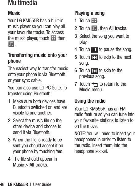 LG KM555R  |  User Guide46MultimediaMusicYour LG KM555R has a built-in music player so you can play all your favourite tracks. To access the music player, touch   then . Transferring music onto your phoneThe easiest way to transfer music onto your phone is via Bluetooth or your sync cable.You can also use LG PC Suite. To transfer using Bluetooth:1   Make sure both devices have Bluetooth switched on and are visible to one another.2   Select the music file on the other device and choose to send it via Bluetooth.3   When the file is ready to be sent you should accept it on your phone by touching Yes.4   The file should appear in Music &gt; All tracks.Playing a song1   Touch  .2   Touch  , then All tracks.3   Select the song you want to play.4   Touch   to pause the song.5   Touch   to skip to the next song.6   Touch   to skip to the previous song.7   Touch   to return to the Music menu.Using the radioYour LG KM555R has an FM radio feature so you can tune into your favourite stations to listen to on the move.NOTE: You will need to insert your headphones in order to listen to the radio. Insert them into the headphone socket.