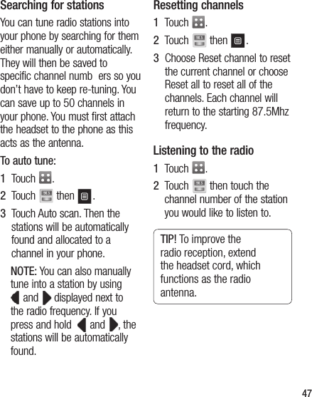 47Searching for stationsYou can tune radio stations into your phone by searching for them either manually or automatically. They will then be saved to specific channel numb  ers so you don’t have to keep re-tuning. You can save up to 50 channels in your phone. You must first attach the headset to the phone as this acts as the antenna.To auto tune:1   Touch  .2   Touch   then  .3   Touch Auto scan. Then the stations will be automatically found and allocated to a channel in your phone.NOTE: You can also manually tune into a station by using  and   displayed next to the radio frequency. If you press and hold    and  , the stations will be automatically found.Resetting channels1   Touch  .2   Touch   then  .3   Choose Reset channel to reset the current channel or choose Reset all to reset all of the channels. Each channel will return to the starting 87.5Mhz frequency.Listening to the radio1   Touch  .2   Touch   then touch the channel number of the station you would like to listen to.TIP! To improve the radio reception, extend the headset cord, which functions as the radio antenna.