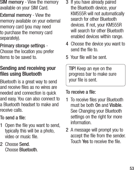 53SIM memory - View the memory available on your SIM Card.External memory - View the memory available on your external memory card (you may need to purchase the memory card separately).Primary storage settings - Choose the location you prefer items to be saved to.Sending and receiving your files using BluetoothBluetooth is a great way to send and receive files as no wires are needed and connection is quick and easy. You can also connect to a Bluetooth headset to make and receive calls.To send a file:1   Open the file you want to send, typically this will be a photo, video or music file.2   Choose Send.Choose Bluetooth.3   If you have already paired the Bluetooth device, your KM555R will not automatically search for other Bluetooth devices. If not, your KM555R will search for other Bluetooth enabled devices within range.4   Choose the device you want to send the file to.5   Your file will be sent.TIP! Keep an eye on the progress bar to make sure your ﬁ le is sent.To receive a file:1   To receive files your Bluetooth must be both On and Visible. See Changing your Bluetooth settings on the right for more information.2   A message will prompt you to accept the file from the sender. Touch Yes to receive the file.