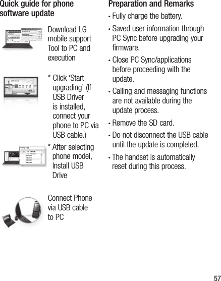 57Quick guide for phone software updateDownload LG mobile support Tool to PC and execution*  Click ‘Start upgrading’ (If USB Driver is installed, connect your phone to PC via USB cable.)*  After selecting phone model, Install USB DriveConnect Phone via USB cable to PCPreparation and Remarks•  Fully charge the battery.•  Saved user information through PC Sync before upgrading your firmware.•  Close PC Sync/applications before proceeding with the update.•  Calling and messaging functions are not available during the update process.•  Remove the SD card.•  Do not disconnect the USB cable until the update is completed.•  The handset is automatically reset during this process.