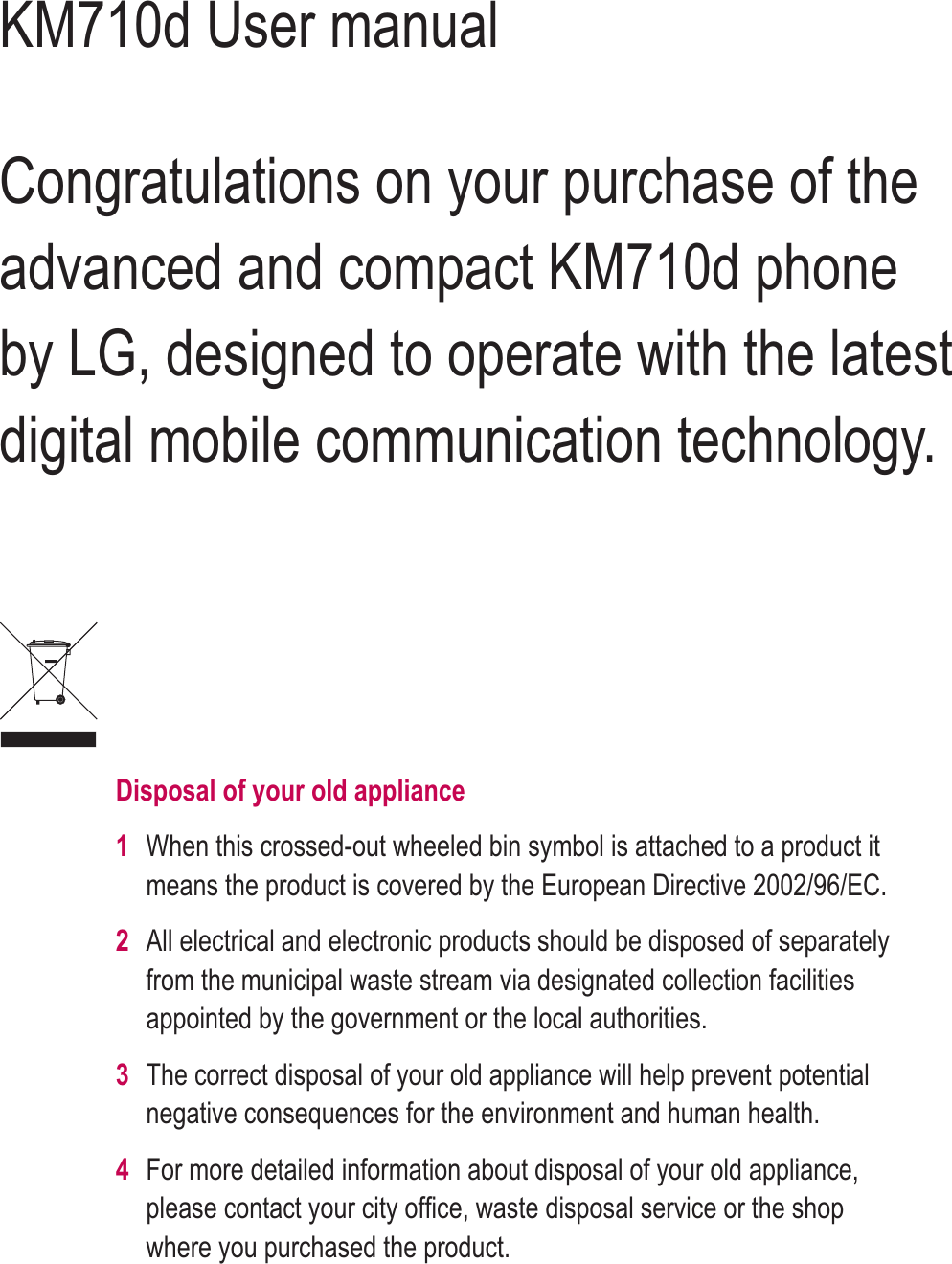 KM710d User manualCongratulations on your purchase of the advanced and compact KM710d phone by LG, designed to operate with the latest digital mobile communication technology.Disposal of your old appliance 1When this crossed-out wheeled bin symbol is attached to a product it means the product is covered by the European Directive 2002/96/EC.2All electrical and electronic products should be disposed of separately from the municipal waste stream via designated collection facilities appointed by the government or the local authorities.3The correct disposal of your old appliance will help prevent potential negative consequences for the environment and human health.4 For more detailed information about disposal of your old appliance, please contact your city ofﬁ ce, waste disposal service or the shop where you purchased the product.