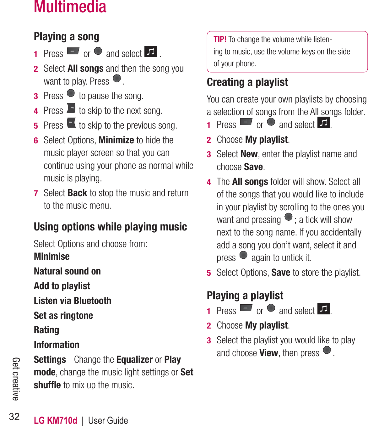 LG KM710d  |  User Guide32Playing a song1  Press   or   and select   .2  Select All songs and then the song you want to play. Press  .3  Press   to pause the song.4  Press   to skip to the next song.5  Press   to skip to the previous song.6  Select Options, Minimize to hide the music player screen so that you can continue using your phone as normal while music is playing.7  Select Back to stop the music and return to the music menu.Using options while playing musicSelect Options and choose from:Minimise Natural sound on Add to playlistListen via Bluetooth Set as ringtone Rating Information Settings - Change the Equalizer or Play mode, change the music light settings or Set shufﬂ e to mix up the music.TIP! To change the volume while listen-ing to music, use the volume keys on the side of your phone.Creating a playlistYou can create your own playlists by choosing a selection of songs from the All songs folder.1  Press   or   and select  .2 Choose My playlist.3  Select New, enter the playlist name and choose Save.4  The All songs folder will show. Select all of the songs that you would like to include in your playlist by scrolling to the ones you want and pressing  ; a tick will show next to the song name. If you accidentally add a song you don’t want, select it and press   again to untick it.5  Select Options, Save to store the playlist.Playing a playlist1  Press   or   and select  .2  Choose My playlist.3   Select the playlist you would like to play and choose View, then press  .MultimediaGet creative