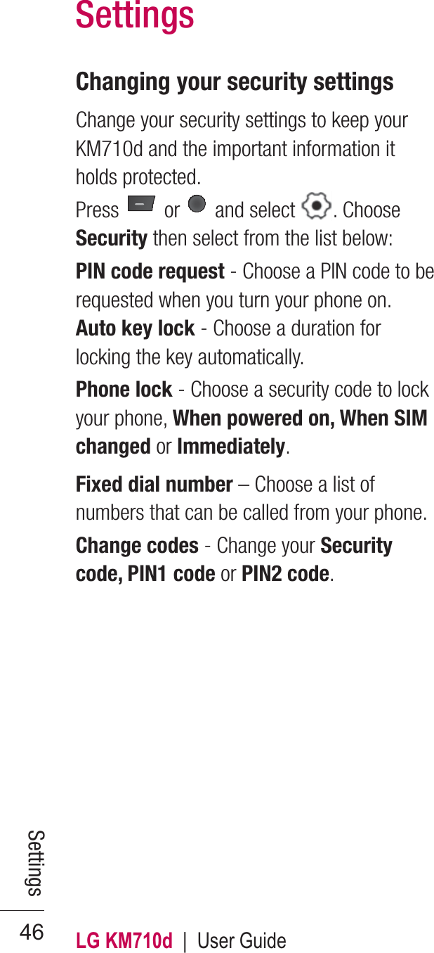 LG KM710d  |  User Guide46Changing your security settingsChange your security settings to keep your KM710d and the important information it holds protected.Press   or   and select  . Choose Security then select from the list below:PIN code request - Choose a PIN code to be requested when you turn your phone on.Auto key lock - Choose a duration for locking the key automatically.Phone lock - Choose a security code to lock your phone, When powered on, When SIM changed or Immediately. Fixed dial number – Choose a list of numbers that can be called from your phone.Change codes - Change your Security code, PIN1 code or PIN2 code.SettingsSettings