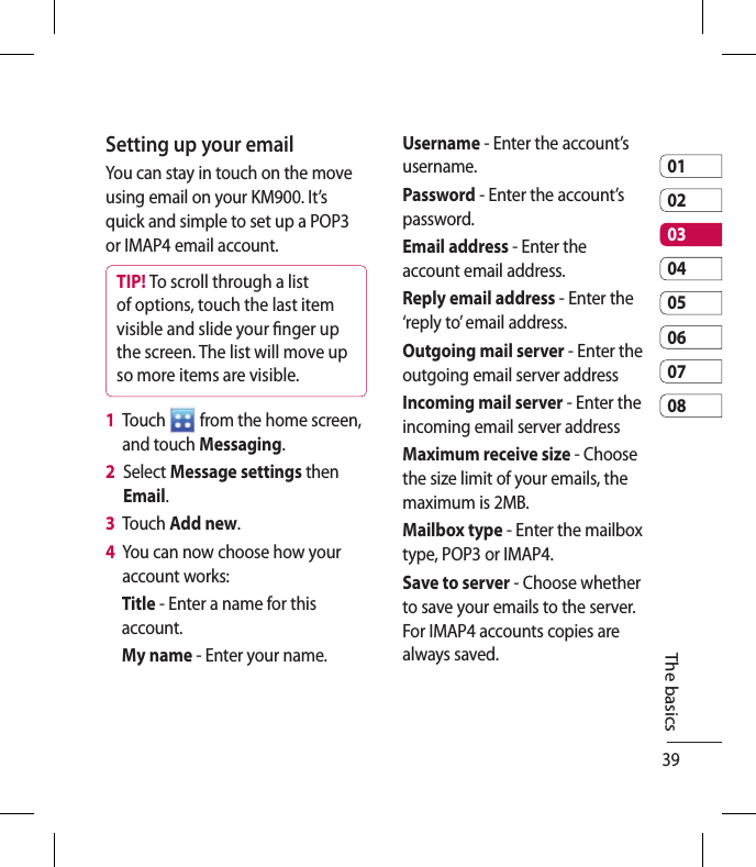 390102030405060708The basicsSetting up your emailYou can stay in touch on the move using email on your KM900. It’s quick and simple to set up a POP3 or IMAP4 email account.TIP! To scroll through a list of options, touch the last item visible and slide your  nger up the screen. The list will move up so more items are visible.1   Touch   from the home screen, and touch Messaging. 2   Select Message settings then Email.3   Touch Add new.4   You can now choose how your account works:Title - Enter a name for this account.My name - Enter your name.Username - Enter the account’s username.Password - Enter the account’s password.Email address - Enter the account email address.Reply email address - Enter the ‘reply to’ email address.Outgoing mail server - Enter the outgoing email server addressIncoming mail server - Enter the incoming email server addressMaximum receive size - Choose the size limit of your emails, the maximum is 2MB.Mailbox type - Enter the mailbox type, POP3 or IMAP4.Save to server - Choose whether to save your emails to the server. For IMAP4 accounts copies are always saved.