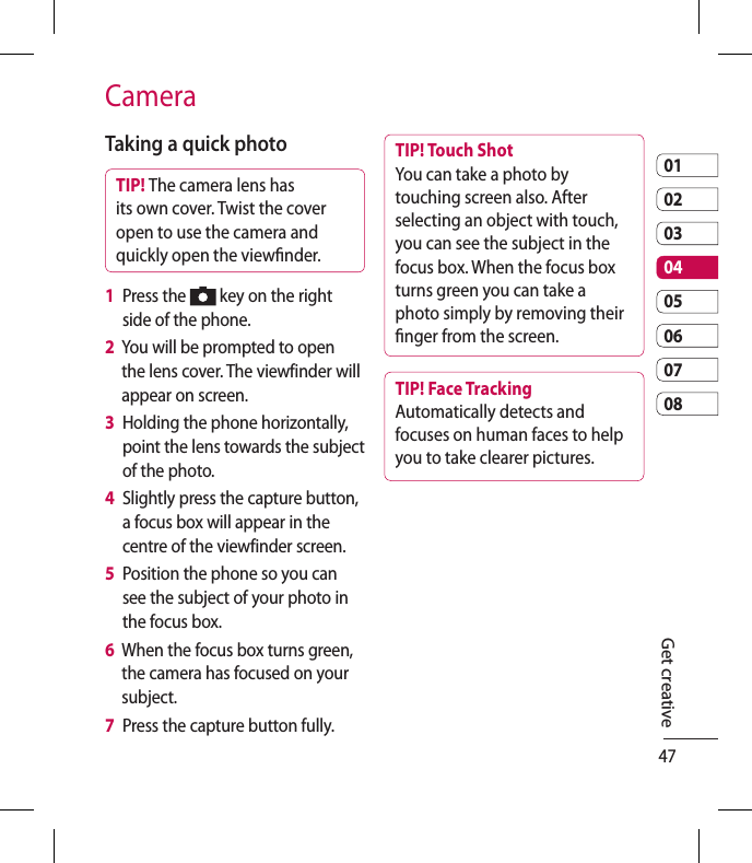 470102030405060708CameraTaking a quick photo TIP! The camera lens has its own cover. Twist the cover open to use the camera and quickly open the viewnder.1   Press the   key on the right side of the phone.2   You will be prompted to open the lens cover. The viewfinder will appear on screen.3   Holding the phone horizontally, point the lens towards the subject of the photo.4   Slightly press the capture button, a focus box will appear in the centre of the viewfinder screen.5   Position the phone so you can see the subject of your photo in the focus box.6   When the focus box turns green, the camera has focused on your subject.7   Press the capture button fully.TIP! Touch Shot You can take a photo by touching screen also. After selecting an object with touch, you can see the subject in the focus box. When the focus box turns green you can take a photo simply by removing their nger from the screen.TIP! Face Tracking Automatically detects and focuses on human faces to help you to take clearer pictures.Get creative