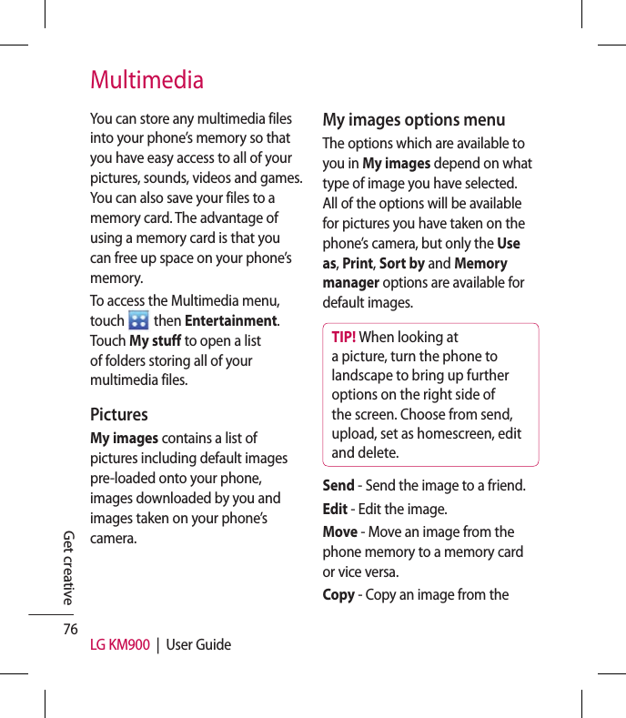 76 LG KM900  |  User GuideGet creativeMultimediaYou can store any multimedia files into your phone’s memory so that you have easy access to all of your pictures, sounds, videos and games. You can also save your files to a memory card. The advantage of using a memory card is that you can free up space on your phone’s memory.To access the Multimedia menu, touch To access the Multimedia menu,  then Entertainment. Touch My stuff to open a list of folders storing all of your multimedia files.Pictures My images contains a list of pictures including default images pre-loaded onto your phone, images downloaded by you and images taken on your phone’s camera.My images options menuThe options which are available to you in My images depend on what type of image you have selected. All of the options will be available for pictures you have taken on the phone’s camera, but only the Use as, Print, Sort by and Memory manager options are available for default images.TIP! When looking at a picture, turn the phone to landscape to bring up further options on the right side of the screen. Choose from send, upload, set as homescreen, edit and delete.Send - Send the image to a friend. Edit - Edit the image.Move - Move an image from the phone memory to a memory card or vice versa.Copy - Copy an image from the 