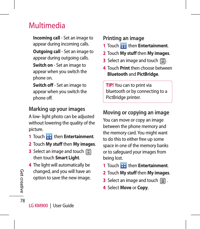 78 LG KM900  |  User GuideGet creativeMultimediaIncoming call - Set an image to appear during incoming calls. Outgoing call - Set an image to appear during outgoing calls.Switch on - Set an image to appear when you switch the phone on.Switch off - Set an image to appear when you switch the phone off.Marking up your imagesA low- light photo can be adjusted without lowering the quality of the picture.1   Touch   then Entertainment.2   Touch My stuff then My images.3   Select an image and touch   then touch Smart Light.4   The light will automatically be changed, and you will have an option to save the new image.Printing an image1   Touch   then Entertainment.2   Touch My stuff then My images.3   Select an image and touch  .4   Touch Print then choose between Bluetooth and PictBridge. TIP! You can to print via bluetooth or by connecting to a PictBridge printer.Moving or copying an imageYou can move or copy an image between the phone memory and the memory card. You might want to do this to either free up some space in one of the memory banks or to safeguard your images from being lost.1   Touch   then Entertainment.2   Touch My stuff then My images.3   Select an image and touch   .4   Select Move or Copy.