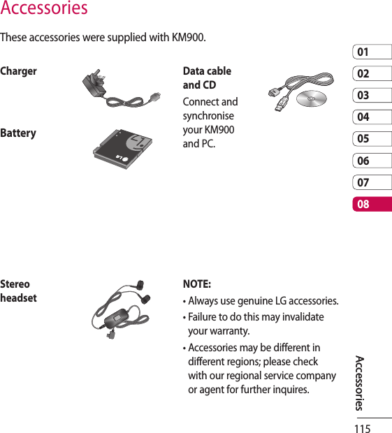 1150102030405060708AccessoriesThese accessories were supplied with KM900.Charger Data cable and CDConnect and synchronise your KM900 and PC.BatteryStereo headsetNOTE: •  Always use genuine LG accessories.•  Failure to do this may invalidate your warranty.•  Accessories may be different in different regions; please check with our regional service company or agent for further inquires.AccessoriesAccessories