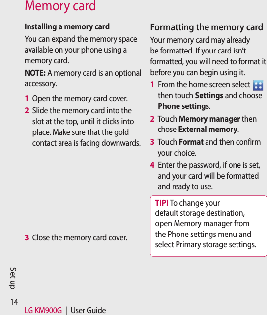 14 LG KM900G  |  User GuideSet upMemory cardInstalling a memory cardYou can expand the memory space available on your phone using a memory card. NOTE: A memory card is an optional accessory.1   Open the memory card cover. 2   Slide the memory card into the slot at the top, until it clicks into place. Make sure that the gold contact area is facing downwards.3  Close the memory card cover. Formatting the memory cardYour memory card may already be formatted. If your card isn’t formatted, you will need to format it before you can begin using it.1   From the home screen select   then touch Settings and choose Phone settings.2   Touch Memory manager then chose External memory.3   Touch Format and then confirm your choice.4   Enter the password, if one is set, and your card will be formatted and ready to use.TIP! To change your default storage destination, open Memory manager from the Phone settings menu and select Primary storage settings.