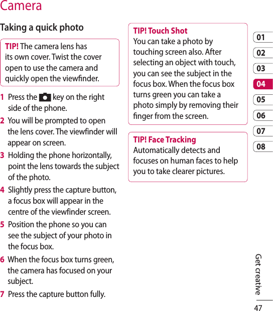 470102030405060708CameraTaking a quick photo TIP! The camera lens has its own cover. Twist the cover open to use the camera and quickly open the viewnder.1   Press the   key on the right side of the phone.2   You will be prompted to open the lens cover. The viewfinder will appear on screen.3   Holding the phone horizontally, point the lens towards the subject of the photo.4   Slightly press the capture button, a focus box will appear in the centre of the viewfinder screen.5   Position the phone so you can see the subject of your photo in the focus box.6   When the focus box turns green, the camera has focused on your subject.7   Press the capture button fully.TIP! Touch Shot You can take a photo by touching screen also. After selecting an object with touch, you can see the subject in the focus box. When the focus box turns green you can take a photo simply by removing their nger from the screen.TIP! Face Tracking Automatically detects and focuses on human faces to help you to take clearer pictures.Get creative