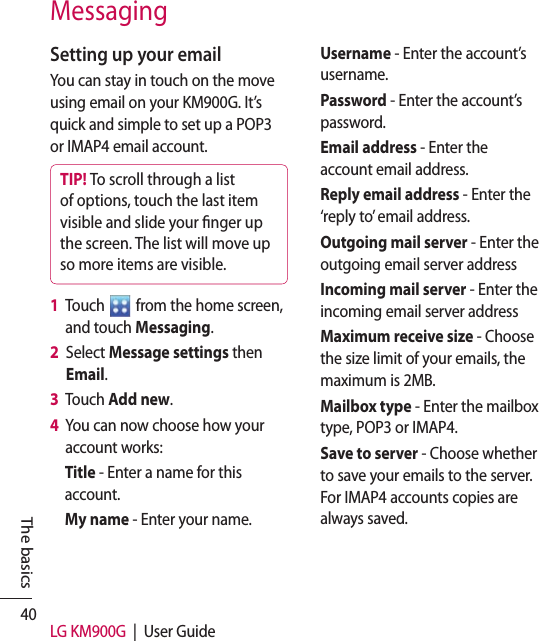 40 LG KM900G  |  User GuideThe basicsMessagingSetting up your emailYou can stay in touch on the move using email on your KM900G. It’s quick and simple to set up a POP3 or IMAP4 email account.TIP! To scroll through a list of options, touch the last item visible and slide your nger up the screen. The list will move up so more items are visible.1   Touch   from the home screen, and touch Messaging. 2   Select Message settings then Email.3   Touch Add new.4   You can now choose how your account works:Title - Enter a name for this account.My name - Enter your name.Username - Enter the account’s username.Password - Enter the account’s password.Email address - Enter the account email address.Reply email address - Enter the ‘reply to’ email address.Outgoing mail server - Enter the outgoing email server addressIncoming mail server - Enter the incoming email server addressMaximum receive size - Choose the size limit of your emails, the maximum is 2MB.Mailbox type - Enter the mailbox type, POP3 or IMAP4.Save to server - Choose whether to save your emails to the server. For IMAP4 accounts copies are always saved.