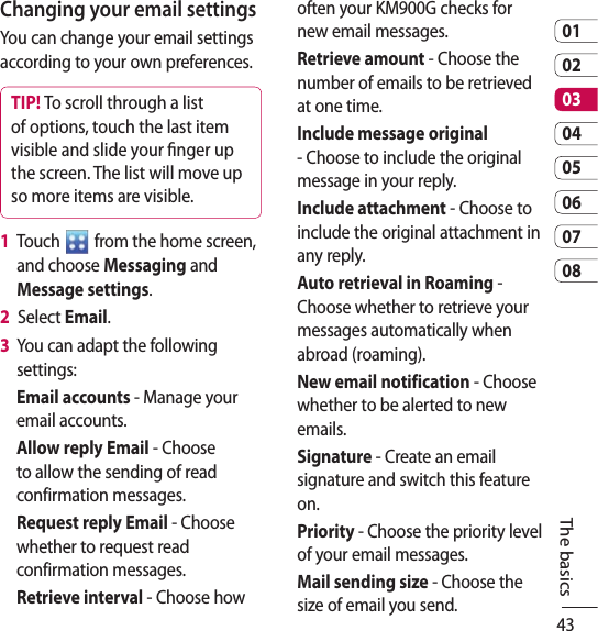 430102030405060708The basicsChanging your email settingsYou can change your email settings according to your own preferences.TIP! To scroll through a list of options, touch the last item visible and slide your nger up the screen. The list will move up so more items are visible.1   Touch   from the home screen, and choose Messaging and Message settings.2   Select Email.3   You can adapt the following settings:Email accounts - Manage your email accounts.Allow reply Email - Choose to allow the sending of read confirmation messages.Request reply Email - Choose whether to request read confirmation messages.Retrieve interval - Choose how often your KM900G checks for new email messages.Retrieve amount - Choose the number of emails to be retrieved at one time.Include message original - Choose to include the original message in your reply.Include attachment - Choose to include the original attachment in any reply.Auto retrieval in Roaming -  Choose whether to retrieve your messages automatically when abroad (roaming).New email notification - Choose whether to be alerted to new emails.Signature - Create an email signature and switch this feature on.Priority - Choose the priority level of your email messages.Mail sending size - Choose the size of email you send. 