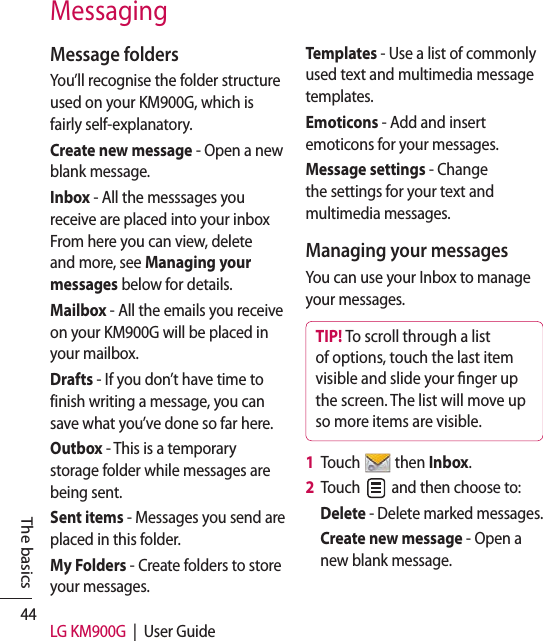 44 LG KM900G  |  User GuideThe basicsMessage foldersYou’ll recognise the folder structure used on your KM900G, which is fairly self-explanatory.Create new message - Open a new blank message.Inbox - All the messsages you receive are placed into your inbox From here you can view, delete and more, see Managing your messages below for details.Mailbox - All the emails you receive on your KM900G will be placed in your mailbox.Drafts - If you don’t have time to finish writing a message, you can save what you’ve done so far here.Outbox - This is a temporary storage folder while messages are being sent.Sent items - Messages you send are placed in this folder.My Folders - Create folders to store your messages.Templates - Use a list of commonly used text and multimedia message templates. Emoticons - Add and insert emoticons for your messages. Message settings - Change the settings for your text and multimedia messages.Managing your messagesYou can use your Inbox to manage your messages.TIP! To scroll through a list of options, touch the last item visible and slide your nger up the screen. The list will move up so more items are visible.1   Touch   then Inbox.2   Touch   and then choose to:Delete - Delete marked messages.Create new message - Open a new blank message.Messaging