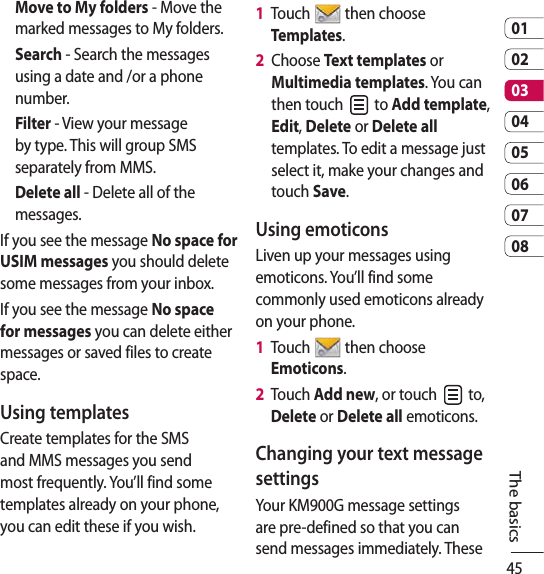 450102030405060708The basicsMove to My folders - Move the marked messages to My folders.Search - Search the messages using a date and /or a phone number. Filter - View your message by type. This will group SMS separately from MMS.Delete all - Delete all of the messages.If you see the message No space for USIM messages you should delete some messages from your inbox.If you see the message No space for messages you can delete either messages or saved files to create space.Using templatesCreate templates for the SMS and MMS messages you send most frequently. You’ll find some templates already on your phone, you can edit these if you wish.1   Touch   then choose Templates.2   Choose Text templates or Multimedia templates. You can then touch   to Add template, Edit, Delete or Delete all templates. To edit a message just select it, make your changes and touch Save.Using emoticonsLiven up your messages using emoticons. You’ll find some commonly used emoticons already on your phone.1   Touch   then choose Emoticons.2   Touch Add new, or touch   to, Delete or Delete all emoticons.Changing your text message settingsYour KM900G message settings are pre-defined so that you can send messages immediately. These 