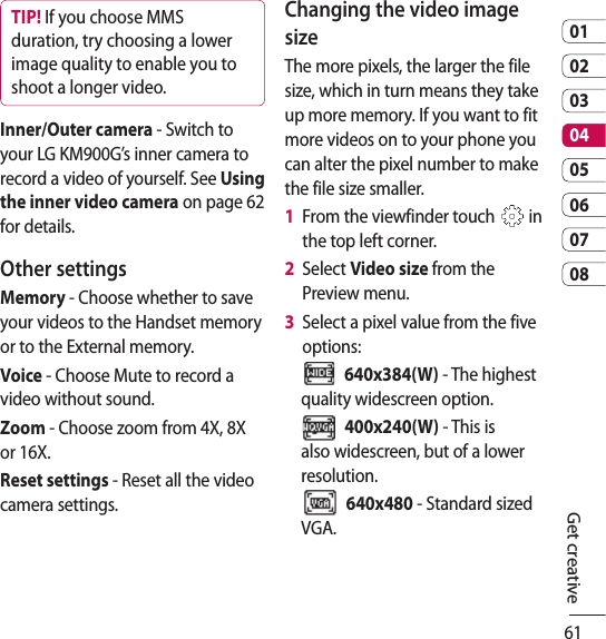 610102030405060708Get creativeTIP! If you choose MMS duration, try choosing a lower image quality to enable you to shoot a longer video.Inner/Outer camera - Switch to your LG KM900G’s inner camera to record a video of yourself. See Using the inner video camera on page 62 for details.Other settingsMemory - Choose whether to save your videos to the Handset memory or to the External memory.Voice - Choose Mute to record a video without sound.Zoom - Choose zoom from 4X, 8X or 16X. Reset settings - Reset all the video camera settings. Changing the video image sizeThe more pixels, the larger the file size, which in turn means they take up more memory. If you want to fit more videos on to your phone you can alter the pixel number to make the file size smaller.1   From the viewfinder touch   in the top left corner.2   Select Video size from the Preview menu.3   Select a pixel value from the five options:  640x384(W) - The highest quality widescreen option.  400x240(W) - This is also widescreen, but of a lower resolution.  640x480 - Standard sized VGA. 