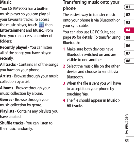850102030405060708Get creativeMusicYour LG KM900G has a built-in music player so you can play all your favourite tracks. To access the music player, touch   then Entertainment and Music. From here you can access a number of folders:Recently played - You can listen all of the songs you have played recently.All tracks - Contains all of the songs you have on your phone.Artists - Browse through your music collection by artist.Albums - Browse through your music collection by album.Genres - Browse through your music collection by genre.Playlists - Contains any playlists you have created.Shuffle tracks - You can listen to the music randomly.Transferring music onto your phoneThe easiest way to transfer music onto your phone is via Bluetooth or your sync cable.You can also use LG PC Suite, see page 96 for details. To transfer using Bluetooth:1   Make sure both devices have Bluetooth switched on and are visible to one another.2   Select the music file on the other device and choose to send it via Bluetooth.3   When the file is sent you will have to accept it on your phone by touching Yes.4   The file should appear in Music &gt; All tracks.