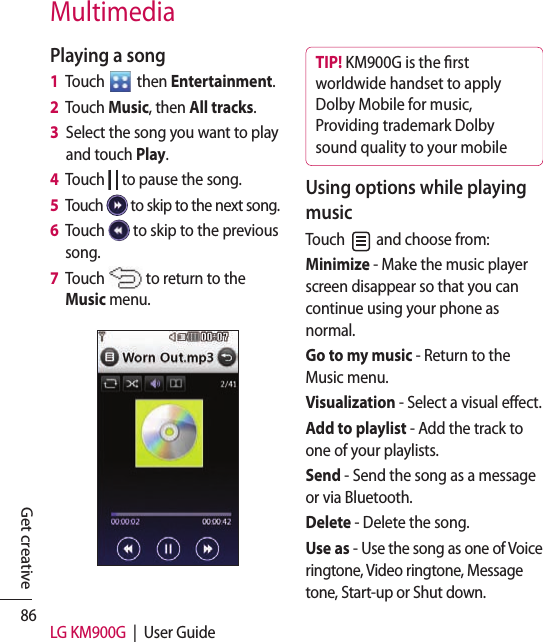 86 LG KM900G  |  User GuideGet creativeMultimediaPlaying a song1   Touch   then Entertainment.2   Touch Music, then All tracks.3   Select the song you want to play and touch Play.4   Touch   to pause the song.5   Touch   to skip to the next song.6   Touch   to skip to the previous song.7   Touch   to return to the Music menu.TIP! KM900G is the rst worldwide handset to apply Dolby Mobile for music, Providing trademark Dolby sound quality to your mobile Using options while playing musicTouch   and choose from:Minimize - Make the music player screen disappear so that you can continue using your phone as normal.Go to my music - Return to the Music menu.Visualization - Select a visual effect. Add to playlist - Add the track to one of your playlists.Send - Send the song as a message or via Bluetooth.Delete - Delete the song.Use as - Use the song as one of Voice ringtone, Video ringtone, Message tone, Start-up or Shut down.