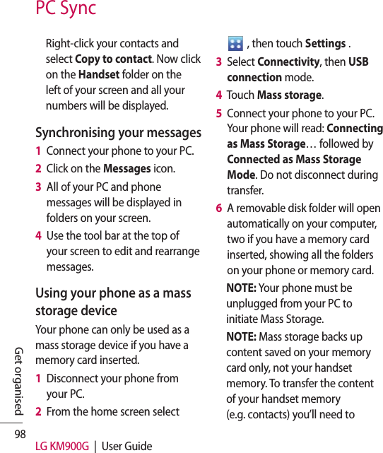 98 LG KM900G  |  User GuideGet organisedPC SyncRight-click your contacts and select Copy to contact. Now click on the Handset folder on the left of your screen and all your numbers will be displayed.Synchronising your messages1   Connect your phone to your PC.2   Click on the Messages icon.3   All of your PC and phone messages will be displayed in folders on your screen.4   Use the tool bar at the top of your screen to edit and rearrange messages.Using your phone as a mass storage deviceYour phone can only be used as a mass storage device if you have a memory card inserted.1   Disconnect your phone from your PC.2   From the home screen select    , then touch Settings .3   Select Connectivity, then USB connection mode.4   Touch Mass storage.5   Connect your phone to your PC. Your phone will read: Connecting as Mass Storage… followed by Connected as Mass Storage Mode. Do not disconnect during transfer.6   A removable disk folder will open automatically on your computer, two if you have a memory card inserted, showing all the folders on your phone or memory card.NOTE: Your phone must be unplugged from your PC to initiate Mass Storage.NOTE: Mass storage backs up content saved on your memory card only, not your handset memory. To transfer the content of your handset memory (e.g. contacts) you’ll need to 