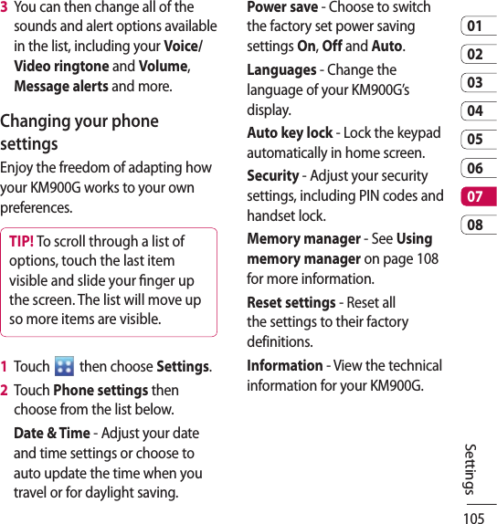 1050102030405060708Settings3   You can then change all of the sounds and alert options available in the list, including your Voice/Video ringtone and Volume, Message alerts and more.Changing your phone settingsEnjoy the freedom of adapting how your KM900G works to your own preferences.TIP! To scroll through a list of options, touch the last item visible and slide your nger up the screen. The list will move up so more items are visible.1   Touch   then choose Settings.2   Touch Phone settings then choose from the list below.Date &amp; Time - Adjust your date and time settings or choose to auto update the time when you travel or for daylight saving.Power save - Choose to switch the factory set power saving settings On, Off and Auto.Languages - Change the language of your KM900G’s display.Auto key lock - Lock the keypad automatically in home screen.Security - Adjust your security settings, including PIN codes and handset lock.Memory manager - See Using memory manager on page 108 for more information.Reset settings - Reset all the settings to their factory definitions.Information - View the technical information for your KM900G.