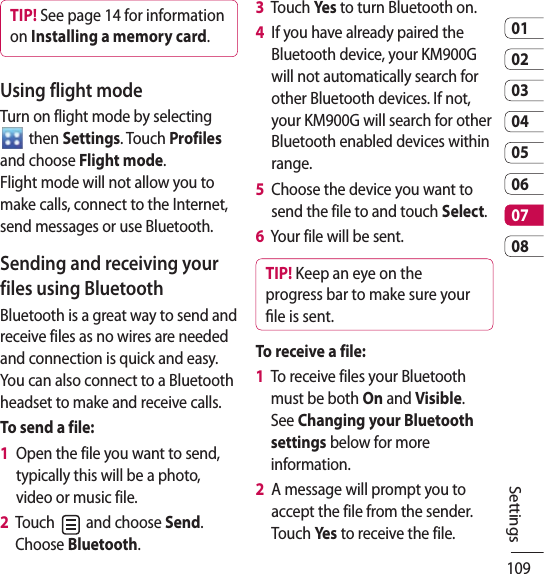 1090102030405060708SettingsTIP! See page 14 for information on Installing a memory card.Using flight modeTurn on flight mode by selecting   then Settings. Touch Profiles and choose Flight mode.  Flight mode will not allow you to make calls, connect to the Internet, send messages or use Bluetooth.Sending and receiving your files using BluetoothBluetooth is a great way to send and receive files as no wires are needed and connection is quick and easy. You can also connect to a Bluetooth headset to make and receive calls.To send a file:1   Open the file you want to send, typically this will be a photo, video or music file.2   Touch   and choose Send. Choose Bluetooth.3   Touch Yes to turn Bluetooth on.4   If you have already paired the Bluetooth device, your KM900G will not automatically search for other Bluetooth devices. If not, your KM900G will search for other Bluetooth enabled devices within range.5   Choose the device you want to send the file to and touch Select.6   Your file will be sent.TIP! Keep an eye on the progress bar to make sure your le is sent.To receive a file:1   To receive files your Bluetooth must be both On and Visible. See Changing your Bluetooth settings below for more information.2   A message will prompt you to accept the file from the sender. Touch Yes to receive the file.