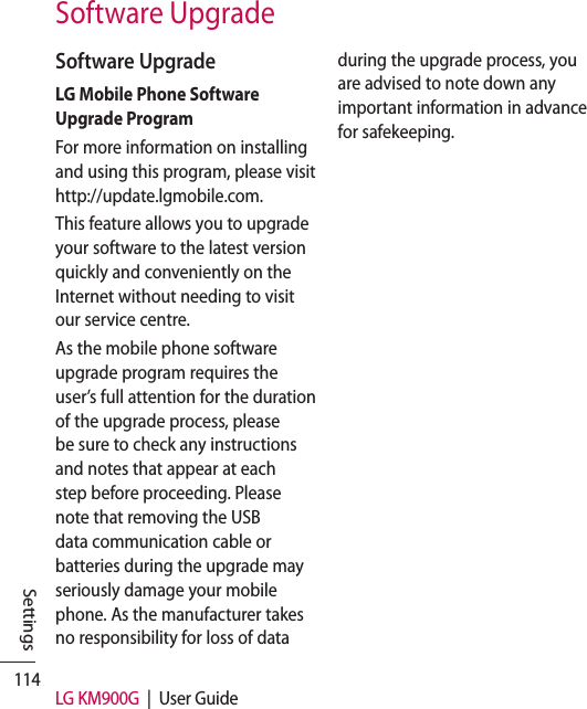 114 LG KM900G  |  User GuideSettingsSoftware UpgradeLG Mobile Phone Software Upgrade ProgramFor more information on installing and using this program, please visit http://update.lgmobile.com.This feature allows you to upgrade your software to the latest version quickly and conveniently on the Internet without needing to visit our service centre.As the mobile phone software upgrade program requires the user’s full attention for the duration of the upgrade process, please be sure to check any instructions and notes that appear at each step before proceeding. Please note that removing the USB data communication cable or batteries during the upgrade may seriously damage your mobile phone. As the manufacturer takes no responsibility for loss of data during the upgrade process, you are advised to note down any important information in advance for safekeeping.Software Upgrade