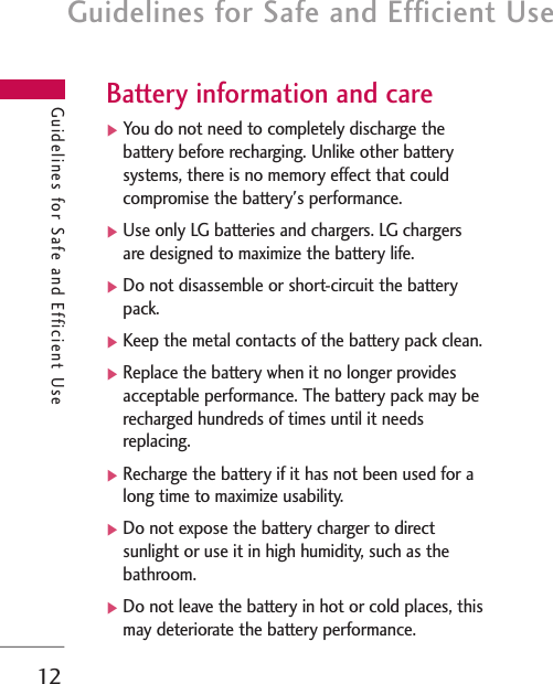 Guidelines for Safe and Efficient Use12Guidelines for Safe and Efficient UseBattery information and care]You do not need to completely discharge thebattery before recharging. Unlike other batterysystems, there is no memory effect that couldcompromise the battery&apos;s performance.]Use only LG batteries and chargers. LG chargersare designed to maximize the battery life.]Do not disassemble or short-circuit the batterypack.]Keep the metal contacts of the battery pack clean.]Replace the battery when it no longer providesacceptable performance. The battery pack may berecharged hundreds of times until it needsreplacing.]Recharge the battery if it has not been used for along time to maximize usability.]Do not expose the battery charger to directsunlight or use it in high humidity, such as thebathroom.]Do not leave the battery in hot or cold places, thismay deteriorate the battery performance.