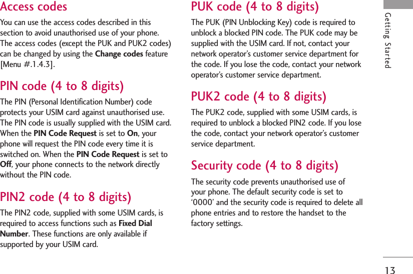 13Getting StartedAccess codesYou can use the access codes described in thissection to avoid unauthorised use of your phone.The access codes (except the PUK and PUK2 codes)can be changed by using the Change codes feature[Menu #.1.4.3].PIN code (4 to 8 digits)The PIN (Personal Identification Number) codeprotects your USIM card against unauthorised use.The PIN code is usually supplied with the USIM card.When the PIN Code Request is set to On, yourphone will request the PIN code every time it isswitched on. When the PIN Code Request is set toOff, your phone connects to the network directlywithout the PIN code.PIN2 code (4 to 8 digits)The PIN2 code, supplied with some USIM cards, isrequired to access functions such as Fixed DialNumber. These functions are only available ifsupported by your USIM card.PUK code (4 to 8 digits)The PUK (PIN Unblocking Key) code is required tounblock a blocked PIN code. The PUK code may besupplied with the USIM card. If not, contact yournetwork operator’s customer service department forthe code. If you lose the code, contact your networkoperator’s customer service department.PUK2 code (4 to 8 digits)The PUK2 code, supplied with some USIM cards, isrequired to unblock a blocked PIN2 code. If you losethe code, contact your network operator’s customerservice department.Security code (4 to 8 digits)The security code prevents unauthorised use of your phone. The default security code is set to‘0000’ and the security code is required to delete allphone entries and to restore the handset to thefactory settings.