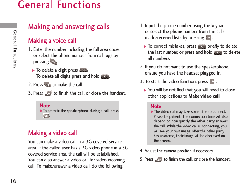 General Functions16General FunctionsMaking and answering calls Making a voice call1. Enter the number including the full area code, or select the phone number from call logs bypressing .]To delete a digit press  .To delete all digits press and hold  .2. Press  to make the call.3. Press  to finish the call, or close the handset.Making a video callYou can make a video call in a 3G covered servicearea. If the called user has a 3G video phone in a 3Gcovered service area, the call will be established. You can also answer a video call for video incomingcall. To make/answer a video call, do the following.1. Input the phone number using the keypad, or select the phone number from the callsmade/received lists by pressing  .]To correct mistakes, press  briefly to deletethe last number, or press and hold  to deleteall numbers.2. If you do not want to use the speakerphone,ensure you have the headset plugged in.3. To start the video function, press  .]You will be notified that you will need to closeother applications to Make video call.4. Adjust the camera position if necessary.5. Press  to finish the call, or close the handset.Note]The video call may take some time to connect.Please be patient. The connection time will alsodepend on how quickly the other party answersthe call. While the video call is connecting, youwill see your own image; after the other partyhas answered, their image will be displayed onthe screen.Note]To activate the speakerphone during a call, press.