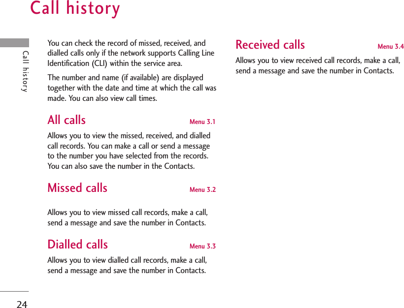 Call history24Call historyYou can check the record of missed, received, anddialled calls only if the network supports Calling LineIdentification (CLI) within the service area.The number and name (if available) are displayedtogether with the date and time at which the call wasmade. You can also view call times.All calls Menu 3.1 Allows you to view the missed, received, and dialledcall records. You can make a call or send a messageto the number you have selected from the records.You can also save the number in the Contacts.Missed calls Menu 3.2Allows you to view missed call records, make a call,send a message and save the number in Contacts.Dialled calls Menu 3.3 Allows you to view dialled call records, make a call,send a message and save the number in Contacts.Received calls Menu 3.4Allows you to view received call records, make a call,send a message and save the number in Contacts.