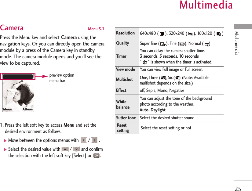 Multimedia25MultimediaCamera Menu 3.1 Press the Menu key and select Camerausing thenavigation keys. Or you can directly open the cameramodule by a press of the Camera key in standbymode. The camera module opens and you’ll see theview to be captured.1. Press the left soft key to access Menu and set thedesired environment as follows. ]Move between the options menus with  /  .]Select the desired value with  /  and confirmthe selection with the left soft key [Select] or  .MMeennuu                  AAllbbuummpreview optionmenu barResolution640x480 ( ), 320x240 ( ), 160x120 ( )Super fine ( ), Fine ( ), Normal ( )You can delay the camera shutter time. 3 seconds, 5 seconds, 10 seconds“ ” is shown when the timer is activated.You can view Full image or Full screen. One, Three( ), Six ( ) (Note: Availablemultishot depends on the size.)off, Sepia, Mono, NegativeYou can adjust the tone of the backgroundphoto according to the weather.Auto, DaylightSelect the desired shutter sound.Select the reset setting or notQualityTimerView mode MultishotEffectWhitebalanceSutter toneResetsetting