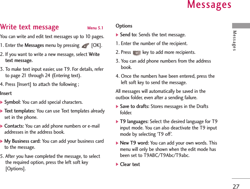 Messages27Write text message Menu 5.1You can write and edit text messages up to 10 pages.1. Enter the Messagesmenu by pressing  [OK].2. If you want to write a new message, select Writetext message.3. To make text input easier, use T9. For details, referto page 21 through 24 (Entering text).4. Press [Insert] to attach the following ;Insert]Symbol:You can add special characters.]Text templates:You can use Text templates alreadyset in the phone.]Contacts:You can add phone numbers or e-mailaddresses in the address book.]My Business card:You can add your business cardto the message.5. After you have completed the message, to selectthe required option, press the left soft key[Options].Options]Send to:Sends the text message.1. Enter the number of the recipient.2. Press  key to add more recipients.3. You can add phone numbers from the addressbook.4. Once the numbers have been entered, press theleft soft key to send the message. All messages will automatically be saved in theoutbox folder, even after a sending failure.]Save to drafts:Stores messages in the Draftsfolder.]T9 languages:Select the desired language for T9input mode. You can also deactivate the T9 inputmode by selecting ‘T9 off’.]New T9 word:You can add your own words. Thismenu will only be shown when the edit mode hasbeen set to T9ABC/T9Abc/T9abc. ]Clear text Messages