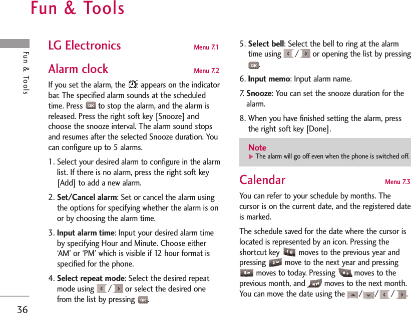 Fun &amp; Tools 36Fun &amp; Tools LG Electronics   Menu 7.1 Alarm clock  Menu 7.2 If you set the alarm, the  appears on the indicatorbar. The specified alarm sounds at the scheduledtime. Press  to stop the alarm, and the alarm isreleased. Press the right soft key [Snooze] andchoose the snooze interval. The alarm sound stopsand resumes after the selected Snooze duration. Youcan configure up to 5 alarms.1. Select your desired alarm to configure in the alarmlist. If there is no alarm, press the right soft key[Add] to add a new alarm.2. Set/Cancel alarm: Set or cancel the alarm usingthe options for specifying whether the alarm is onor by choosing the alarm time.3. Input alarm time: Input your desired alarm timeby specifying Hour and Minute. Choose either‘AM’ or ‘PM’ which is visible if 12 hour format isspecified for the phone.4. Select repeat mode: Select the desired repeatmode using  / or select the desired onefrom the list by pressing  .5. Select bell: Select the bell to ring at the alarmtime using  / or opening the list by pressing.6. Input memo: Input alarm name.7.   Snooze: You can set the snooze duration for thealarm.8. When you have finished setting the alarm, pressthe right soft key [Done].Calendar  Menu 7.3 You can refer to your schedule by months. Thecursor is on the current date, and the registered dateis marked. The schedule saved for the date where the cursor islocated is represented by an icon. Pressing theshortcut key  moves to the previous year andpressing  move to the next year and pressingmoves to today. Pressing  moves to theprevious month, and  moves to the next month.You can move the date using the  / / / .Note]The alarm will go off even when the phone is switched off.