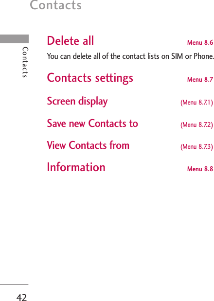 Contacts42ContactsDelete all Menu 8.6You can delete all of the contact lists on SIM or Phone. Contacts settings Menu 8.7 Screen display  (Menu 8.7.1) Save new Contacts to (Menu 8.7.2)View Contacts from  (Menu 8.7.3)Information  Menu 8.8