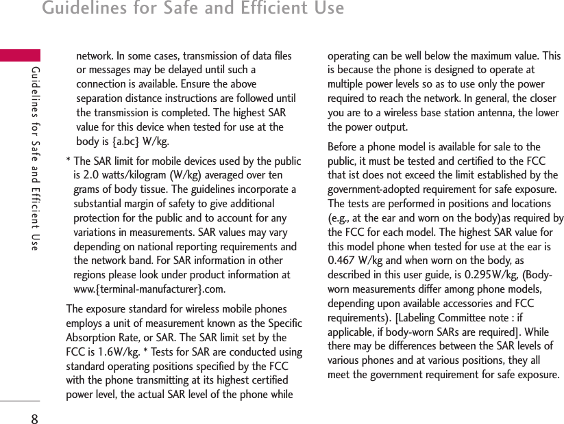 Guidelines for Safe and Efficient Use8Guidelines for Safe and Efficient Usenetwork. In some cases, transmission of data filesor messages may be delayed until such aconnection is available. Ensure the aboveseparation distance instructions are followed untilthe transmission is completed. The highest SARvalue for this device when tested for use at thebody is {a.bc} W/kg.* The SAR limit for mobile devices used by the publicis 2.0 watts/kilogram (W/kg) averaged over tengrams of body tissue. The guidelines incorporate asubstantial margin of safety to give additionalprotection for the public and to account for anyvariations in measurements. SAR values may varydepending on national reporting requirements andthe network band. For SAR information in otherregions please look under product information atwww.{terminal-manufacturer}.com.The exposure standard for wireless mobile phonesemploys a unit of measurement known as the SpecificAbsorption Rate, or SAR. The SAR limit set by theFCC is 1.6W/kg. * Tests for SAR are conducted usingstandard operating positions specified by the FCCwith the phone transmitting at its highest certifiedpower level, the actual SAR level of the phone whileoperating can be well below the maximum value. Thisis because the phone is designed to operate atmultiple power levels so as to use only the powerrequired to reach the network. In general, the closeryou are to a wireless base station antenna, the lowerthe power output. Before a phone model is available for sale to thepublic, it must be tested and certified to the FCCthat ist does not exceed the limit established by thegovernment-adopted requirement for safe exposure.The tests are performed in positions and locations(e.g., at the ear and worn on the body)as required bythe FCC for each model. The highest SAR value forthis model phone when tested for use at the ear is0.467 W/kg and when worn on the body, asdescribed in this user guide, is 0.295W/kg, (Body-worn measurements differ among phone models,depending upon available accessories and FCCrequirements). [Labeling Committee note : ifapplicable, if body-worn SARs are required]. Whilethere may be differences between the SAR levels ofvarious phones and at various positions, they allmeet the government requirement for safe exposure.
