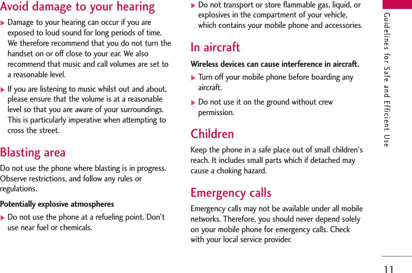 11Guidelines for Safe and Efficient UseAvoid damage to your hearing]Damage to your hearing can occur if you areexposed to loud sound for long periods of time.We therefore recommend that you do not turn thehandset on or off close to your ear. We alsorecommend that music and call volumes are set toa reasonable level.]If you are listening to music whilst out and about,please ensure that the volume is at a reasonablelevel so that you are aware of your surroundings.This is particularly imperative when attempting tocross the street.Blasting areaDo not use the phone where blasting is in progress.Observe restrictions, and follow any rules orregulations.Potentially explosive atmospheres]Do not use the phone at a refueling point. Don&apos;tuse near fuel or chemicals.]Do not transport or store flammable gas, liquid, orexplosives in the compartment of your vehicle,which contains your mobile phone and accessories.In aircraftWireless devices can cause interference in aircraft.]Turn off your mobile phone before boarding anyaircraft.]Do not use it on the ground without crewpermission.ChildrenKeep the phone in a safe place out of small children&apos;sreach. It includes small parts which if detached maycause a choking hazard.Emergency callsEmergency calls may not be available under all mobilenetworks. Therefore, you should never depend solelyon your mobile phone for emergency calls. Checkwith your local service provider.