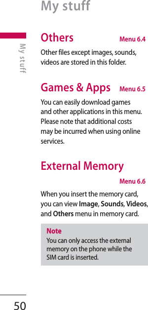 50Others  Menu 6.4Other files except images, sounds, videos are stored in this folder.Games &amp; Apps  Menu 6.5You can easily download games and other applications in this menu. Please note that additional costs may be incurred when using online services.External Memory Menu 6.6When you insert the memory card, you can view Image, Sounds, Videos, and Others menu in memory card.NoteYou can only access the external memory on the phone while the SIM card is inserted.My stuffMy stuff