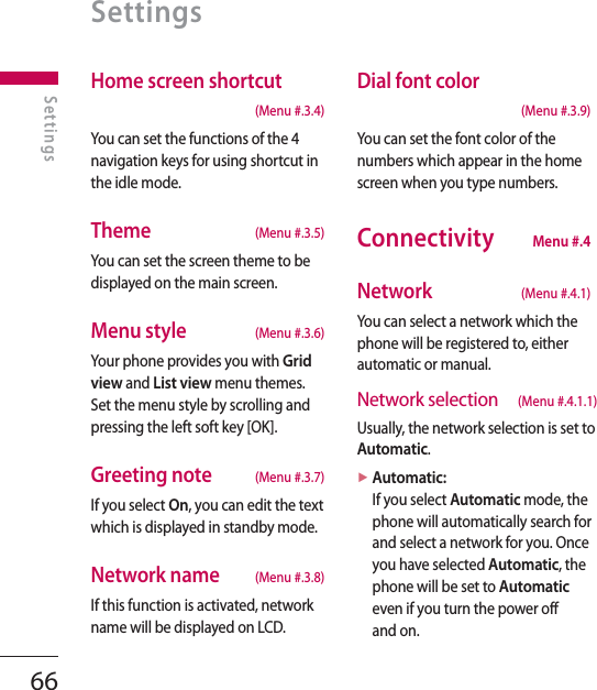 66Home screen shortcut (Menu #.3.4)You can set the functions of the 4 navigation keys for using shortcut in the idle mode.Theme  (Menu #.3.5)You can set the screen theme to be displayed on the main screen.Menu style  (Menu #.3.6)Your phone provides you with Grid view and List view menu themes. Set the menu style by scrolling and pressing the left soft key [OK].Greeting note  (Menu #.3.7)If you select On, you can edit the text which is displayed in standby mode.Network name  (Menu #.3.8)If this function is activated, network name will be displayed on LCD.Dial font color (Menu #.3.9)You can set the font color of the numbers which appear in the home screen when you type numbers.Connectivity  Menu #.4Network   (Menu #.4.1)You can select a network which the phone will be registered to, either automatic or manual.Network selection (Menu #.4.1.1)Usually, the network selection is set to Automatic.►  Automatic: If you select Automatic mode, the phone will automatically search for and select a network for you. Once you have selected Automatic, the phone will be set to Automatic even if you turn the power off and on.SettingsSettings