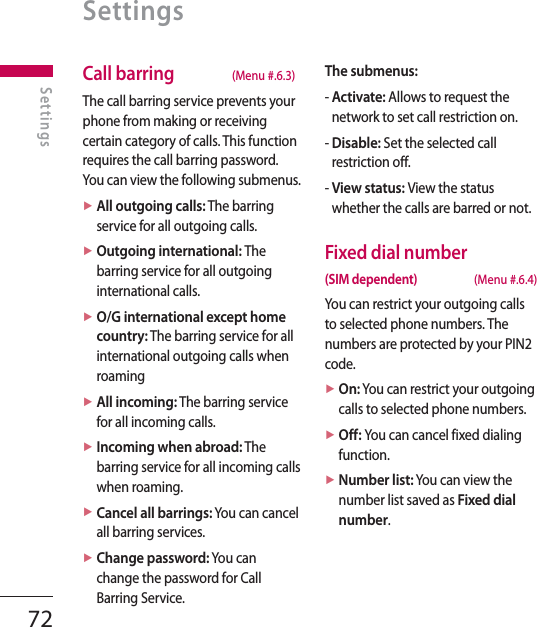 72Call barring  (Menu #.6.3)The call barring service prevents your phone from making or receiving certain category of calls. This function requires the call barring password. You can view the following submenus.►  All outgoing calls: The barring service for all outgoing calls.►  Outgoing international: The barring service for all outgoing international calls.►  O/G international except home country: The barring service for all international outgoing calls when roaming►  All incoming: The barring service for all incoming calls.►  Incoming when abroad: The barring service for all incoming calls when roaming.►  Cancel all barrings: You can cancel all barring services.►  Change password: You can change the password for Call Barring Service.The submenus:-  Activate: Allows to request the network to set call restriction on.-  Disable: Set the selected call restriction off.-  View status: View the status whether the calls are barred or not.Fixed dial number(SIM dependent) (Menu #.6.4)You can restrict your outgoing calls to selected phone numbers. The numbers are protected by your PIN2 code.►  On: You can restrict your outgoing calls to selected phone numbers.►  Off: You can cancel fixed dialing function.►  Number list: You can view the number list saved as Fixed dial number.SettingsSettings