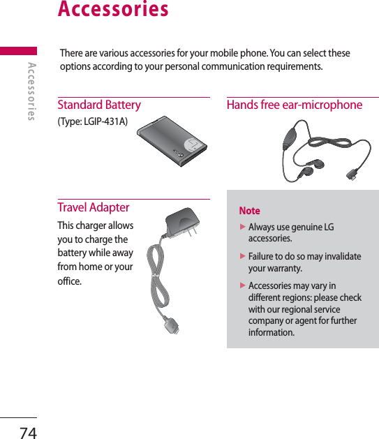 AccessoriesStandard Battery(Type: LGIP-431A)Travel AdapterThis charger allows you to charge the battery while away from home or your office.Hands free ear-microphoneNote►  Always use genuine LG accessories.►  Failure to do so may invalidate your warranty.►  Accessories may vary in different regions: please check with our regional service company or agent for further information.There are various accessories for your mobile phone. You can select these options according to your personal communication requirements.LAccessories74